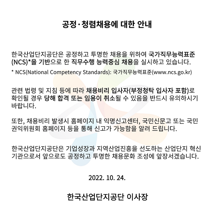 공정·청렴채용에 대한 안내. 한국산업단지공단은 공정하고 투명한 채용을 위하여 국가직무능력표준(NCS, National Competency Standards, www.ncs.go.kr)을 기반으로 한 직무수행 능력중심 채용을 실시하고 있습니다. 관련 법령 및 지침 등에 따라 채용비리 입사자(부정청탁 입사자 포함)로 확인될 경우 당해 합격 또는 임용이 취소될 수 있음을 반드시 유의하시기 바랍니다. 또한, 채용비리 발생 시 홈페이지 내 익명신고센터, 국민신문고 또는 국민권익위원회 홈페이지 등을 통해 신고가 가능함을 알려 드립니다. 한국산업단지공단은 기업성장과 지역산업진흥을 선도하는 산업단지 혁신기관으로서 앞으로도 공정하고 투명한 채용문화 조성에 앞장서겠습니다. 2022년 10월 24일. 한국산업단지공단 이사장.